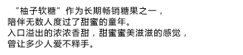  “柚子软糖”作为长期畅销糖果之一，陪伴无数人度过了甜蜜的童年。
入口溢出的浓浓香甜，甜蜜蜜美滋滋的感觉，曾让多少人爱不释手。
