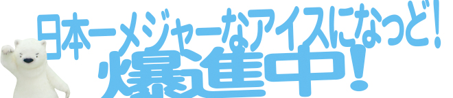 日本一メジャーなアイスになっど！爆進中！